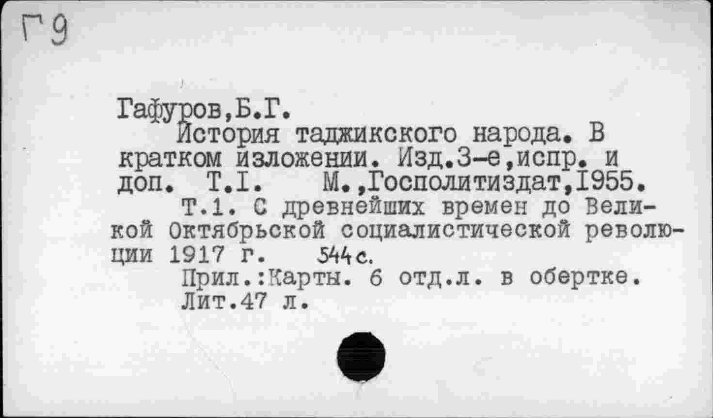 ﻿Гафуров,Б.Г.
История таджикского народа. В кратком изложении. Изд.3-е,испр. и доп. T.I. М.,Госполитиздат,1955.
Т.1. С древнейших времен до Великой Октябрьской социалистической революции 1917 Г. 544 с.
Прил.:Карты. б отд.л. в обертке.
Лит.47 л.